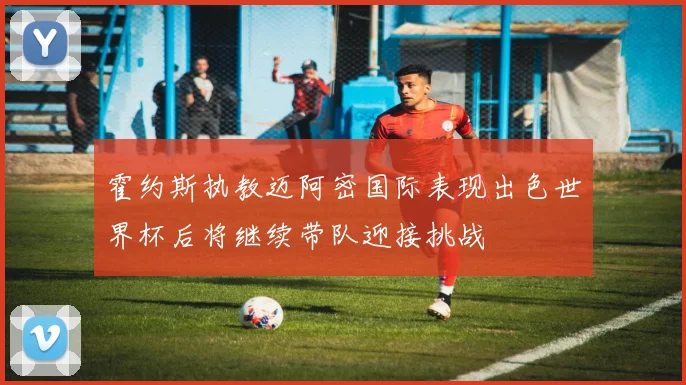 霍约斯执教迈阿密国际表现出色世界杯后将继续带队迎接挑战