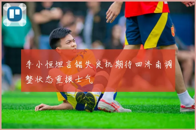 李小恒坦言错失良机期待回济南调整状态重振士气