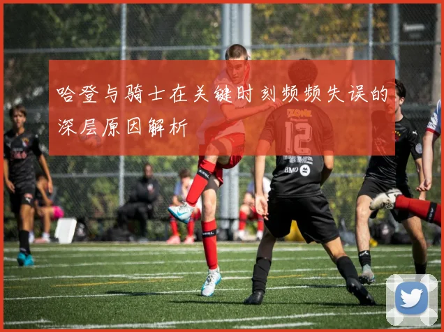 哈登与骑士在关键时刻频频失误的深层原因解析