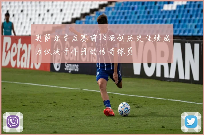 奥萨尔季后赛前18场创历史佳绩成为仅次于乔丹的传奇球员