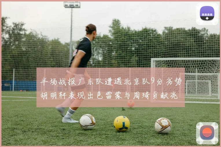 半场战报广东队遭遇北京队9分劣势胡明轩表现出色雷蒙与周琦贡献亮眼数据