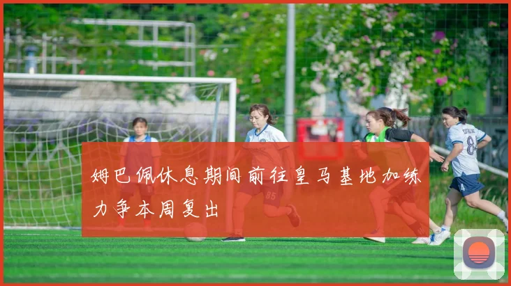 姆巴佩休息期间前往皇马基地加练力争本周复出