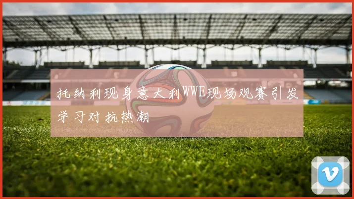 托纳利现身意大利WWE现场观赛引发学习对抗热潮